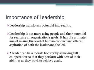 Importance of leadership
Leadership transforms potential into reality.
Leadership is not mere using people and their potential
for realizing an organization's goals. It has the ultimate
aim of raising the level of human conduct and ethical
aspiration of both the leader and the led.
A leader can be a morale booster by achieving full
co-operation so that they perform with best of their
abilities as they work to achieve goals.
 