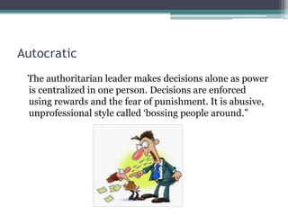 Autocratic
The authoritarian leader makes decisions alone as power
is centralized in one person. Decisions are enforced
using rewards and the fear of punishment. It is abusive,
unprofessional style called ‘bossing people around.”
 