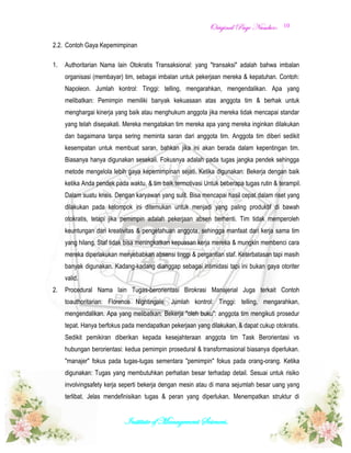 OOrriiggiinnaall PPaaggee NNuummbbeerr::
Institute of Management Sciences.
10
2.2. Contoh Gaya Kepemimpinan
1. Authoritarian Nama lain Otokratis Transaksional: yang "transaksi" adalah bahwa imbalan
organisasi (membayar) tim, sebagai imbalan untuk pekerjaan mereka & kepatuhan. Contoh:
Napoleon. Jumlah kontrol: Tinggi: telling, mengarahkan, mengendalikan. Apa yang
melibatkan: Pemimpin memiliki banyak kekuasaan atas anggota tim & berhak untuk
menghargai kinerja yang baik atau menghukum anggota jika mereka tidak mencapai standar
yang telah disepakati. Mereka mengatakan tim mereka apa yang mereka inginkan dilakukan
dan bagaimana tanpa sering meminta saran dari anggota tim. Anggota tim diberi sedikit
kesempatan untuk membuat saran, bahkan jika ini akan berada dalam kepentingan tim.
Biasanya hanya digunakan sesekali. Fokusnya adalah pada tugas jangka pendek sehingga
metode mengelola lebih gaya kepemimpinan sejati. Ketika digunakan: Bekerja dengan baik
ketika Anda pendek pada waktu, & tim baik termotivasi Untuk beberapa tugas rutin & terampil.
Dalam suatu krisis. Dengan karyawan yang sulit. Bisa mencapai hasil cepat dalam riset yang
dilakukan pada kelompok ini ditemukan untuk menjadi yang paling produktif di bawah
otokratis, tetapi jika pemimpin adalah pekerjaan absen berhenti. Tim tidak memperoleh
keuntungan dari kreativitas & pengetahuan anggota, sehingga manfaat dari kerja sama tim
yang hilang. Staf tidak bisa meningkatkan kepuasan kerja mereka & mungkin membenci cara
mereka diperlakukan menyebabkan absensi tinggi & pergantian staf. Keterbatasan tapi masih
banyak digunakan. Kadang-kadang dianggap sebagai intimidasi tapi ini bukan gaya otoriter
valid.
2. Procedural Nama lain Tugas-berorientasi Birokrasi Manajerial Juga terkait Contoh
toauthoritarian: Florence Nightingale. Jumlah kontrol: Tinggi: telling, mengarahkan,
mengendalikan. Apa yang melibatkan: Bekerja "oleh buku": anggota tim mengikuti prosedur
tepat. Hanya berfokus pada mendapatkan pekerjaan yang dilakukan, & dapat cukup otokratis.
Sedikit pemikiran diberikan kepada kesejahteraan anggota tim Task Berorientasi vs
hubungan berorientasi: kedua pemimpin prosedural & transformasional biasanya diperlukan.
"manajer" fokus pada tugas-tugas sementara "pemimpin" fokus pada orang-orang. Ketika
digunakan: Tugas yang membutuhkan perhatian besar terhadap detail. Sesuai untuk risiko
involvingsafety kerja seperti bekerja dengan mesin atau di mana sejumlah besar uang yang
terlibat. Jelas mendefinisikan tugas & peran yang diperlukan. Menempatkan struktur di
 