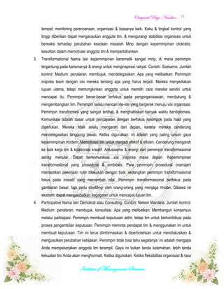 OOrriiggiinnaall PPaaggee NNuummbbeerr::
Institute of Management Sciences.
11
tempat: monitoring perencanaan, organisasi & biasanya baik. Kaku & tingkat kontrol yang
tinggi diberikan dapat mengacaukan anggota tim, & mengurangi stabilitas organisasi untuk
bereaksi terhadap perubahan keadaan masalah Mirip dengan kepemimpinan otokratis:
kesulitan dalam memotivasi anggota tim & mempertahankan.
3. Transformational Nama lain kepemimpinan karismatik sangat mirip, di mana pemimpin
tergantung pada karismanya & energi untuk menginspirasi rakyat. Contoh: Soekarno. Jumlah
kontrol: Medium: penalaran, membujuk, mendelegasikan. Apa yang melibatkan: Pemimpin
inspires team dengan visi mereka tentang apa yang harus terjadi. Mereka menyediakan
tujuan utama, tetapi memungkinkan anggota untuk memilih cara mereka sendiri untuk
mencapai itu. Pemimpin benar-benar terfokus pada pengorganisasian, mendukung &
mengembangkan tim. Pemimpin selalu mencari ide-ide yang bergerak menuju visi organisasi.
Pemimpin transformasi yang sangat terlihat, & menghabiskan banyak waktu berdiplomasi.
Komunikasi adalah dasar untuk pencapaian dengan berfokus kelompok pada hasil yang
diperlukan. Mereka tidak selalu mengarah dari depan, karena mereka cenderung
mendelegasikan tanggung jawab. Ketika digunakan: ini adalah yang paling umum gaya
kepemimpinan modern. Memotivasi tim untuk menjadi efektif & efisien. Cenderung mengarah
ke baik kerja tim & kolaborasi kreatif. Antusiasme & energi dari pemimpin transformasional
sering menular. Dapat berkomunikasi visi inspirasi masa depan. Kepemimpinan
transformasional yang prosedural & simbiosis. Para pemimpin prosedural (manajer)
memastikan pekerjaan rutin dilakukan dengan baik, sedangkan pemimpin transformasional
fokus pada inisiatif yang menambah nilai. Pemimpin transformasional berfokus pada
gambaran besar, tapi perlu dikelilingi oleh orang-orang yang menjaga rincian. Dibawa ke
ekstrem, dapat mengakibatkan kegagalan untuk mencapai tujuan tim.
4. Participative Nama lain Demokrat atau Consulting. Contoh: Nelson Mandela. Jumlah kontrol:
Medium: penalaran, membujuk, konsultasi. Apa yang melibatkan: Membangun konsensus
melalui partisipasi: Pemimpin membuat keputusan akhir, tetapi tim untuk berkontribusi pada
proses pengambilan keputusan. Pemimpin meminta pendapat tim & menggunakan ini untuk
membuat keputusan. Tim ini terus diinformasikan & diperbolehkan untuk mendiskusikan &
mengusulkan perubahan kebijakan. Pemimpin tidak bisa tahu segalanya: ini adalah mengapa
Anda mempekerjakan anggota tim terampil. Gaya ini bukan tanda kelemahan, lebih tanda
kekuatan tim Anda akan menghormati. Ketika digunakan: Ketika fleksibilitas organisasi & rasa
 