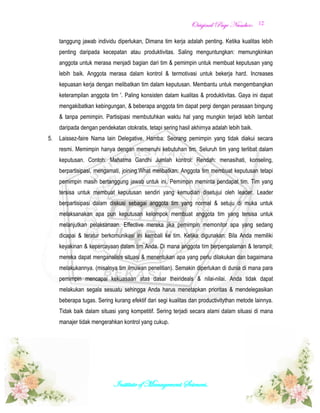 OOrriiggiinnaall PPaaggee NNuummbbeerr::
Institute of Management Sciences.
12
tanggung jawab individu diperlukan, Dimana tim kerja adalah penting. Ketika kualitas lebih
penting daripada kecepatan atau produktivitas. Saling menguntungkan: memungkinkan
anggota untuk merasa menjadi bagian dari tim & pemimpin untuk membuat keputusan yang
lebih baik. Anggota merasa dalam kontrol & termotivasi untuk bekerja hard. Increases
kepuasan kerja dengan melibatkan tim dalam keputusan. Membantu untuk mengembangkan
keterampilan anggota tim '. Paling konsisten dalam kualitas & produktivitas. Gaya ini dapat
mengakibatkan kebingungan, & beberapa anggota tim dapat pergi dengan perasaan bingung
& tanpa pemimpin. Partisipasi membutuhkan waktu hal yang mungkin terjadi lebih lambat
daripada dengan pendekatan otokratis, tetapi sering hasil akhirnya adalah lebih baik.
5. Laissez-faire Nama lain Delegative. Hamba: Seorang pemimpin yang tidak diakui secara
resmi. Memimpin hanya dengan memenuhi kebutuhan tim. Seluruh tim yang terlibat dalam
keputusan. Contoh: Mahatma Gandhi Jumlah kontrol: Rendah: menasihati, konseling,
berpartisipasi, mengamati, joining.What melibatkan: Anggota tim membuat keputusan tetapi
pemimpin masih bertanggung jawab untuk ini. Pemimpin meminta pendapat tim. Tim yang
tersisa untuk membuat keputusan sendiri yang kemudian disetujui oleh leader. Leader
berpartisipasi dalam diskusi sebagai anggota tim yang normal & setuju di muka untuk
melaksanakan apa pun keputusan kelompok membuat anggota tim yang tersisa untuk
melanjutkan pelaksanaan. Effective mereka jika pemimpin memonitor apa yang sedang
dicapai & teratur berkomunikasi ini kembali ke tim. Ketika digunakan: Bila Anda memiliki
keyakinan & kepercayaan dalam tim Anda. Di mana anggota tim berpengalaman & terampil;
mereka dapat menganalisis situasi & menentukan apa yang perlu dilakukan dan bagaimana
melakukannya. (misalnya tim ilmuwan penelitian). Semakin diperlukan di dunia di mana para
pemimpin mencapai kekuasaan atas dasar theirideals & nilai-nilai. Anda tidak dapat
melakukan segala sesuatu sehingga Anda harus menetapkan prioritas & mendelegasikan
beberapa tugas. Sering kurang efektif dari segi kualitas dan productivitythan metode lainnya.
Tidak baik dalam situasi yang kompetitif. Sering terjadi secara alami dalam situasi di mana
manajer tidak mengerahkan kontrol yang cukup.
 