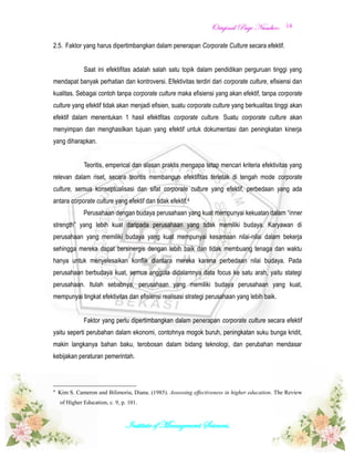 OOrriiggiinnaall PPaaggee NNuummbbeerr::
Institute of Management Sciences.
14
2.5. Faktor yang harus dipertimbangkan dalam penerapan Corporate Culture secara efektif.
Saat ini efektifitas adalah salah satu topik dalam pendidikan perguruan tinggi yang
mendapat banyak perhatian dan kontroversi. Efektivitas terdiri dari corporate culture, efisiensi dan
kualitas. Sebagai contoh tanpa corporate culture maka efisiensi yang akan efektif, tanpa corporate
culture yang efektif tidak akan menjadi efisien, suatu corporate culture yang berkualitas tinggi akan
efektif dalam menentukan 1 hasil efektfitas corporate culture. Suatu corporate culture akan
menyimpan dan menghasilkan tujuan yang efektif untuk dokumentasi dan peningkatan kinerja
yang diharapkan.
Teoritis, emperical dan alasan praktis mengapa tetap mencari kriteria efektivitas yang
relevan dalam riset, secara teoritis membangun efektifitas terletak di tengah mode corporate
culture, semua konseptualisasi dan sifat corporate culture yang efektif, perbedaan yang ada
antara corporate culture yang efektif dan tidak efektif.4
Perusahaan dengan budaya perusahaan yang kuat mempunyai kekuatan dalam “inner
strength” yang lebih kuat daripada perusahaan yang tidak memiliki budaya. Karyawan di
perusahaan yang memiliki budaya yang kuat mempunyai kesamaan nilai-nilai dalam bekerja
sehingga mereka dapat bersinergis dengan lebih baik dan tidak membuang tenaga dan waktu
hanya untuk menyelesaikan konflik diantara mereka karena perbedaan nilai budaya. Pada
perusahaan berbudaya kuat, semua anggota didalamnya data focus ke satu arah, yaitu stategi
perusahaan. Itulah sebabnya, perusahaan yang memiliki budaya perusahaan yang kuat,
mempunyai tingkat efektivitas dan efisiensi realisasi strategi perusahaan yang lebih baik.
Faktor yang perlu dipertimbangkan dalam penerapan corporate culture secara efektif
yaitu seperti perubahan dalam ekonomi, contohnya mogok buruh, peningkatan suku bunga kridit,
makin langkanya bahan baku, terobosan dalam bidang teknologi, dan perubahan mendasar
kebijakan peraturan pemerintah.
4
Kim S. Cameron and Bilimoria, Diana. (1985). Assessing effectiveness in higher education. The Review
of Higher Education, c. 9, p. 101.
 