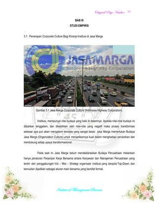 OOrriiggiinnaall PPaaggee NNuummbbeerr::
Institute of Management Sciences.
16
BAB III
STUDI EMPIRIS
.
3.1. Penerapan Corporate Culture Bagi Kinerja Institusi di Jasa Marga
Gambar 3.1 Jasa Marga Corporate Culture (Indonesia Highway Corporation).
Institusi, mempunyai nilai budaya yang baik di dalamnya. Apabila nilai-nilai budaya ini
dibiarkan tenggelam, dan dikalahkan oleh nilai-nilai yang negatif maka proses transformasi
sebesar apa pun akan mengalami kendala yang sangat besar. Jasa Marga memerlukan Budaya
Jasa Marga (Organization Culture) untuk menjadikannya kuat dalam menghadapi perubahan dan
mendukung setiap upaya transformasional.
Pada saat ini Jasa Marga belum mendeklarasikan Budaya Perusahaan melainkan
hanya peraturan Perjanjian Kerja Bersama antara Karyawan dan Manajemen Perusahaan yang
terdiri dari penggabungan Visi - Misi - Strategi organisasi institusi yang berpola Top-Down, dan
kemudian dijadikan sebagai aturan main bersama yang bersifat formal.
 