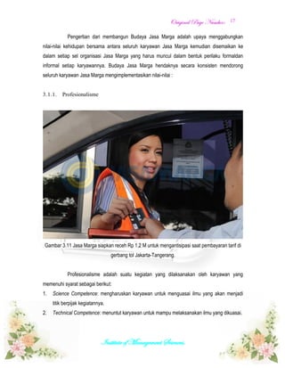 OOrriiggiinnaall PPaaggee NNuummbbeerr::
Institute of Management Sciences.
17
Pengertian dari membangun Budaya Jasa Marga adalah upaya menggabungkan
nilai-nilai kehidupan bersama antara seluruh karyawan Jasa Marga kemudian disemaikan ke
dalam setiap sel organisasi Jasa Marga yang harus muncul dalam bentuk perilaku formaldan
informal setiap karyawannya. Budaya Jasa Marga hendaknya secara konsisten mendorong
seluruh karyawan Jasa Marga mengimplementasikan nilai-nilai :
3.1.1. Profesionalisme
Gambar 3.11 Jasa Marga siapkan receh Rp 1,2 M untuk mengantisipasi saat pembayaran tarif di
gerbang tol Jakarta-Tangerang.
Profesionalisme adalah suatu kegiatan yang dilaksanakan oleh karyawan yang
memenuhi syarat sebagai berikut:
1. Science Competence: mengharuskan karyawan untuk menguasai ilmu yang akan menjadi
titik berpijak kegiatannya.
2. Technical Competence: menuntut karyawan untuk mampu melaksanakan ilmu yang dikuasai.
 