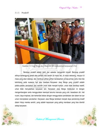 OOrriiggiinnaall PPaaggee NNuummbbeerr::
Institute of Management Sciences.
19
3.1.3. Proaktiff
Gambar 3.13 Jasa Marga dan 4 Bank BUMN berkomitmen kerjasama E-Tol.
Bersikap proaktif adalah lebih dari sekedar mengambil inisiatif. Bersikap proaktif
artinya bertanggung jawab atas perilaku kita sendiri (di masa lalu, di masa sekarang, maupun di
masa yang akan datang), dan membuat pilihan-pilihan berdasarkan prinsip-prinsip serta nilai-nilai
ketimbang pada suasana hati atau keadaan. Karyawan Jasa Marga yang proaktif adalah
pelaku-pelaku perubahan dan memilih untuk tidak menjadi korban, untuk tidak bersikap reaktif,
untuk tidak menyalahkan karyawan lain. Karyawan Jasa Marga melakukan ini dengan
mengembangkan serta menggunakan keempat karunia manusia yang unik: kesadaran diri, hati
nurani, daya imajinasi, dan kehendak bebas dengan menggunakan pendekatan dari dalam ke luar
untuk menciptakan perubahan. Karyawan Jasa Marga bertekad menjadi daya pendorong kreatif
dalam hidup mereka sendiri, yang adalah keputusan yang paling mendasar yang bisa diambil
setiap karyawan.
 