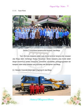 OOrriiggiinnaall PPaaggee NNuummbbeerr::
Institute of Management Sciences.
20
3.1.4. Team Work
Gambar 3.14 Komitmen bersama antar Karyawan Jasa Marga.
Team Work atau kerjasama adalah suatu bentuk komitmen bersama antar karyawan
Jasa Marga dalam membangun Budaya Perusahaan. Bentuk kerjasama yang handal adalah
dengan tercerminnya perilaku transparansi, kemandirian, akuntabilitas, pertanggungjawaban dan
kewajaran dalam setiap kebijakan yang diputuskan oleh Manajemen Jasa Marga.
3.2. Kekuatan Corporate Culture dalam Organisasi di Jasa Marga
 