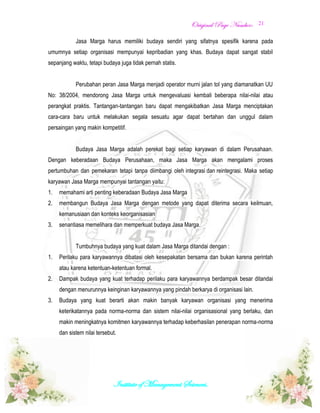 OOrriiggiinnaall PPaaggee NNuummbbeerr::
Institute of Management Sciences.
21
Jasa Marga harus memiliki budaya sendiri yang sifatnya spesifik karena pada
umumnya setiap organisasi mempunyai kepribadian yang khas. Budaya dapat sangat stabil
sepanjang waktu, tetapi budaya juga tidak pernah statis.
Perubahan peran Jasa Marga menjadi operator murni jalan tol yang diamanatkan UU
No: 38/2004, mendorong Jasa Marga untuk mengevaluasi kembali beberapa nilai-nilai atau
perangkat praktis. Tantangan-tantangan baru dapat mengakibatkan Jasa Marga menciptakan
cara-cara baru untuk melakukan segala sesuatu agar dapat bertahan dan unggul dalam
persaingan yang makin kompetitif.
Budaya Jasa Marga adalah perekat bagi setiap karyawan di dalam Perusahaan.
Dengan keberadaan Budaya Perusahaan, maka Jasa Marga akan mengalami proses
pertumbuhan dan pemekaran tetapi tanpa diimbangi oleh integrasi dan reintegrasi. Maka setiap
karyawan Jasa Marga mempunyai tantangan yaitu:
1. memahami arti penting keberadaan Budaya Jasa Marga
2. membangun Budaya Jasa Marga dengan metode yang dapat diterima secara keilmuan,
kemanusiaan dan konteks keorganisasian
3. senantiasa memelihara dan memperkuat budaya Jasa Marga.
Tumbuhnya budaya yang kuat dalam Jasa Marga ditandai dengan :
1. Perilaku para karyawannya dibatasi oleh kesepakatan bersama dan bukan karena perintah
atau karena ketentuan-ketentuan formal.
2. Dampak budaya yang kuat terhadap perilaku para karyawannya berdampak besar ditandai
dengan menurunnya keinginan karyawannya yang pindah berkarya di organisasi lain.
3. Budaya yang kuat berarti akan makin banyak karyawan organisasi yang menerima
keterikatannya pada norma-norma dan sistem nilai-nilai organisasional yang berlaku, dan
makin meningkatnya komitmen karyawannya terhadap keberhasilan penerapan norma-norma
dan sistem nilai tersebut.
 