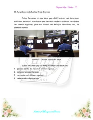 OOrriiggiinnaall PPaaggee NNuummbbeerr::
Institute of Management Sciences.
22
3.3. Fungsi Corporate Culture Bagi Kinerja Organisasi
Budaya Perusahaan di Jasa Marga yang efektif tercermin pada kepercayaan,
keterbukaan komunikasi, kepemimpinan yang mendapat masukan (considerate) dan didukung
oleh bawahan (supportive), pemecahan masalah oleh kelompok, kemandirian kerja, dan
pertukaran informasi.
Gambar 3.3 Corporate Institusi Jasa Marga
Budaya Perusahaan yang kuat mempunyai empat fungsi dasar, yaitu:
1. perasaan identitas dan menambah komitmen organisasi.
2. alat pengorganisasian karyawan
3. menguatkan nilai-nilai dalam organisasi.
4. mekanisme kontrol atas perilaku
 