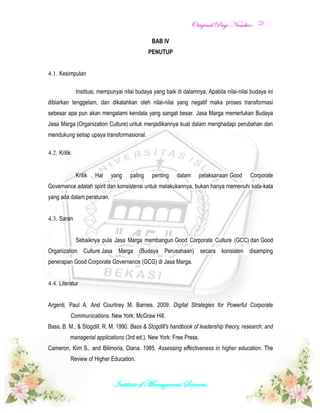 OOrriiggiinnaall PPaaggee NNuummbbeerr::
Institute of Management Sciences.
23
BAB IV
PENUTUP
4.1. Kesimpulan
Institusi, mempunyai nilai budaya yang baik di dalamnya. Apabila nilai-nilai budaya ini
dibiarkan tenggelam, dan dikalahkan oleh nilai-nilai yang negatif maka proses transformasi
sebesar apa pun akan mengalami kendala yang sangat besar. Jasa Marga memerlukan Budaya
Jasa Marga (Organization Culture) untuk menjadikannya kuat dalam menghadapi perubahan dan
mendukung setiap upaya transformasional.
4.2. Kritik
Kritik Hal yang paling penting dalam pelaksanaan Good Corporate
Governance adalah spirit dan konsistensi untuk melakukannya, bukan hanya memenuhi kata-kata
yang ada dalam peraturan.
4.3. Saran
Sebaiknya pula Jasa Marga membangun Good Corporate Culture (GCC) dan Good
Organization Culture Jasa Marga (Budaya Perusahaan) secara konsisten disamping
penerapan Good Corporate Governance (GCG) di Jasa Marga.
4.4. Literatur
Argenti, Paul A. And Courtney M. Barnes. 2009. Digital Strategies for Powerful Corporate
Communications. New York: McGraw Hill.
Bass, B. M., & Stogdill, R. M. 1990. Bass & Stogdill's handbook of leadership theory, research, and
managerial applications (3rd ed.). New York: Free Press.
Cameron, Kim S., and Bilimoria, Diana. 1985. Assessing effectiveness in higher education. The
Review of Higher Education.
 
