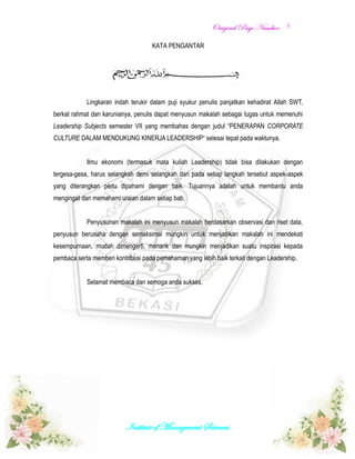 OOrriiggiinnaall PPaaggee NNuummbbeerr::
Institute of Management Sciences.
3
KATA PENGANTAR
Lingkaran indah terukir dalam puji syukur penulis panjatkan kehadirat Allah SWT,
berkat rahmat dan karunianya, penulis dapat menyusun makalah sebagai tugas untuk memenuhi
Leadership Subjects semester VII yang membahas dengan judul “PENERAPAN CORPORATE
CULTURE DALAM MENDUKUNG KINERJA LEADERSHIP“ selesai tepat pada waktunya.
Ilmu ekonomi (termasuk mata kuliah Leadership) tidak bisa dilakukan dengan
tergesa-gesa, harus selangkah demi selangkah dan pada setiap langkah tersebut aspek-aspek
yang diterangkan perlu dipahami dengan baik. Tujuannya adalah untuk membantu anda
mengingat dan memahami uraian dalam setiap bab.
Penyusunan makalah ini menyusun makalah berdasarkan observasi dan riset data,
penyusun berusaha dengan semaksimal mungkin untuk menjadikan makalah ini mendekati
kesempurnaan, mudah dimengerti, menarik dan mungkin menjadikan suatu inspirasi kepada
pembaca serta memberi kontribusi pada pemahaman yang lebih baik terkait dengan Leadership.
Selamat membaca dan semoga anda sukses.
 
