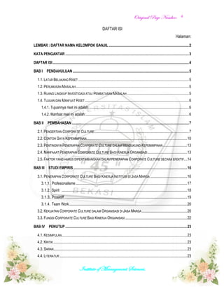OOrriiggiinnaall PPaaggee NNuummbbeerr::
Institute of Management Sciences.
4
DAFTAR ISI
Halaman:
LEMBAR : DAFTAR NAMA KELOMPOK GANJIL .......................................................................................2
KATA PENGANTAR ......................................................................................................................................3
DAFTAR ISI....................................................................................................................................................4
BAB I PENDAHULUAN ..............................................................................................................................5
1.1. LATAR BELAKANG RISET ........................................................................................................................5
1.2. PERUMUSAN MASALAH...........................................................................................................................5
1.3. RUANG LINGKUP INVESTIGASI ATAU PEMBATASAN MASALAH ...................................................................5
1.4. TUJUAN DAN MANFAAT RISET.................................................................................................................6
1.4.1. Tujuannya riset ini adalah:............................................................................................................6
1.4.2. Manfaat riset ini adalah:................................................................................................................6
BAB II PEMBAHASAN ...............................................................................................................................7
2.1. PENGERTIAN CORPORATE CULTURE.......................................................................................................7
2.2. CONTOH GAYA KEPEMIMPINAN.............................................................................................................10
2.3. PENTINGNYA PENERAPAN CORPORATE CULTURE DALAM MENDUKUNG KEPEMIMPINAN ..........................13
2.4. MANFAAAT PENERAPAN CORPORATE CULTURE BAGI KINERJA ORGANISASI...........................................13
2.5. FAKTOR YANG HARUS DIPERTIMBANGKAN DALAM PENERAPAN CORPORATE CULTURE SECARA EFEKTIF...14
BAB III STUDI EMPIRIS ...........................................................................................................................16
3.1. PENERAPAN CORPORATE CULTURE BAGI KINERJA INSTITUSI DI JASA MARGA ........................................16
3.1.1. Profesionalisme.........................................................................................................................17
3.1.2. Spirit ........................................................................................................................................18
3.1.3. Proaktiff .....................................................................................................................................19
3.1.4. Team Work................................................................................................................................20
3.2. KEKUATAN CORPORATE CULTURE DALAM ORGANISASI DI JASA MARGA .................................................20
3.3. FUNGSI CORPORATE CULTURE BAGI KINERJA ORGANISASI ...................................................................22
BAB IV PENUTUP ....................................................................................................................................23
4.1. KESIMPULAN........................................................................................................................................23
4.2. KRITIK .................................................................................................................................................23
4.3. SARAN.................................................................................................................................................23
4.4. LITERATUR ..........................................................................................................................................23
 