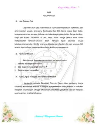 OOrriiggiinnaall PPaaggee NNuummbbeerr::
Institute of Management Sciences.
5
BAB I
PENDAHULUAN
1.1. Latar Belakang Riset
Corporate Culture yang kuat meletakkan kepercayaan-kepercayaan tingkah laku, dan
cara melakukan sesuatu, tanpa perlu dipertanyakan lagi. Oleh karena berakar dalam tradisi,
budaya mencerminkan apa yang dilakukan, dan bukan apa yang akan berlaku. Dengan demikian,
fungsi dari Budaya Perusahaan di Jasa Marga adalah sebagai perekat sosial dalam
mempersatukan karyawan-karyawan dalam mencapai tujuan organisasi berupa
ketentuan-ketentuan atau nilai-nilai yang harus dikatakan dan dilakukan oleh para karyawan. Hal
tersebut dapat berfungsi pula sebagai kontrol atas perilaku para karyawannya.
1.2. Perumusan Masalah
Akhirnya dapat dirumuskan permasalahan riset sebagai berikut:
1. Memakai teori siapa dalam riset ini ?
2. Data Corporate mana yang di observasi ?
3. Bagaimana cara menganalisa?
1.3. Ruang Lingkup Investigasi atau Pembatasan Masalah
Makalah ini membahas Penerapan Corporate Culture dalam Mendukung Kinerja
Leadership. Batasan riset observasi ini bertujuan agar pembahasan dalam penelitian ini tidak akan
mengalami penyimpangan sehingga terhindar dari pembahasan yang terlalu luas dan mengarah
pada tujuan riset yang telah ditetapkan.
 