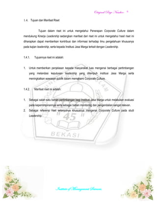 OOrriiggiinnaall PPaaggee NNuummbbeerr::
Institute of Management Sciences.
6
1.4. Tujuan dan Manfaat Riset
Tujuan dalam riset ini untuk mengetahui Penerapan Corporate Culture dalam
mendukung Kinerja Leadership sedangkan manfaat dari riset ini untuk mengetahui hasil riset ini
diharapkan dapat memberikan kontribusi dan informasi terhadap ilmu pengetahuan khususnya
pada kajian leadership, serta kepada Institusi Jasa Marga terkait dengan Leadership.
1.4.1. Tujuannya riset ini adalah:
1. Untuk memberikan penjelasan kepada masyarakat luas mengenai berbagai pertimbangan
yang melandasi keputusan leadership yang ditempuh institusi Jasa Marga serta
meningkatkan wawasan publik dalam memahami Corporate Culture.
1.4.2. Manfaat riset ini adalah:
1. Sebagai salah satu bahan pertimbangan bagi Institusi Jasa Marga untuk melakukan evaluasi
pada kepemimpinannya serta sebagai bahan monitoring dan pengendalian sangat relevan.
2. Sebagai referensi riset selanjutnya khususnya mengenai Corporate Culture pada studi
Leadership.
 
