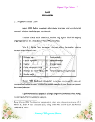 OOrriiggiinnaall PPaaggee NNuummbbeerr::
Institute of Management Sciences.
7
BAB II
PEMBAHASAN
2.1. Pengertian Corporate Culture
Argenti (2009) Budaya perusahaan dalam struktur organisasi yang berevolusi untuk
memenuhi keinginan stakeholder yang berubah-ubah.
Corporate Culture dibuat berdasarkan nilai-nilai yang diyakini benar oleh segenap
anggota perusahaan dan selaras dengan Visi dan Misi perusahaan.
Tabel 2.11 Menilai “Iklim Manajemen” Corporate Culture berdasarkan kuisioner
terdapat 11 item dimensi budaya:1
1. Kejelasan arah 7. Kejelasan kerja
2. Capaian organisasi 8. Penekanan kinerja
3. Integrasi 9. Orientasi tidakan
4. Kontak manajemen puncak 10. Kompensasi
5. Dorongan dari inisiatif individu 11. Pengembangan suber daya manusia
6. Resolusi konflik
Cleeton (1934) Leadership menunjukkan kemampuan mempengaruhi orang dan
mencapai hasil melalui himbauan emosional dan ini lebih baik dibandingkan dengan penggunaan
kekuasaan (kekerasan).
Kepemimpinan sebagai perpaduan perangai yang memungkinkan seseorang mampu
mendorong pihak lain menyelesaikan tugasnya.
1
George G. Gordon (1985). The relationship of corporate cultureto industry sector and corporate performance. In R H.
Kilmann, M.J. Saxton, R Serpa & Associates (Eds.), Gaining Control of the Corporate Culture. San Francisco:
Jossey-Bass. p. 103-125.
 