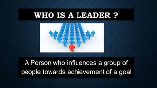 WHO IS A LEADER ?
A Person who influences a group of
people towards achievement of a goal
 
