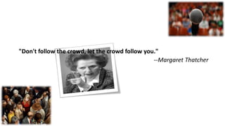 "Don't follow the crowd, let the crowd follow you."
--Margaret Thatcher
 
