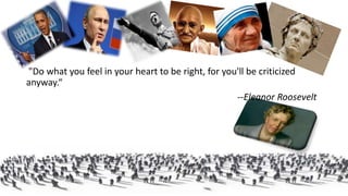 "Do what you feel in your heart to be right, for you'll be criticized
anyway.“
--Eleanor Roosevelt
 