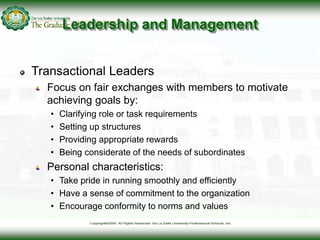 Leadership and Management
Transactional Leaders
Focus on fair exchanges with members to motivate
achieving goals by:
• Cla...
