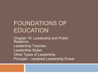 FOUNDATIONS OF
EDUCATION
Chapter 19: Leadership and Public
Relations
Leadership Theories
Leadership Styles
Other Types of Leadership
Principle – centered Leadership Power
 