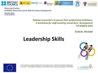 Policy into Practice:
EURAXESS Researcher Career Skills for Career Development
PIPERS
This project has received funding from the European Union’s Seventh Framework Programme
for research, technological development and demonstration under grant agreement No 643330
Helping researchers to pursue their professional ambitions:
A workshop for staff assisting researchers’ development
7-8 MARCH 2016
DUBLIN, IRELAND
Leadership Skills
 