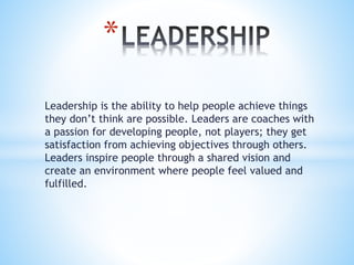 Leadership is the ability to help people achieve things
they don’t think are possible. Leaders are coaches with
a passion for developing people, not players; they get
satisfaction from achieving objectives through others.
Leaders inspire people through a shared vision and
create an environment where people feel valued and
fulfilled.
*
 