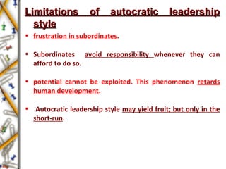 Limitations of autocratic leadershipLimitations of autocratic leadership
stylestyle
• frustration in subordinates.
• Subordinates avoid responsibility whenever they can
afford to do so.
• potential cannot be exploited. This phenomenon retards
human development.
• Autocratic leadership style may yield fruit; but only in the
short-run.
 