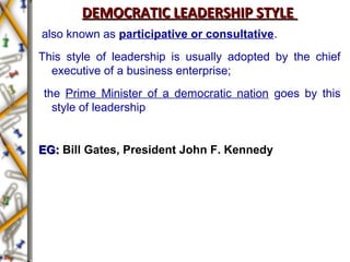 DEMOCRATIC LEADERSHIP STYLEDEMOCRATIC LEADERSHIP STYLE
also known as participative or consultative.
This style of leadership is usually adopted by the chief
executive of a business enterprise;
the Prime Minister of a democratic nation goes by this
style of leadership
EG:EG: Bill Gates, President John F. Kennedy
 