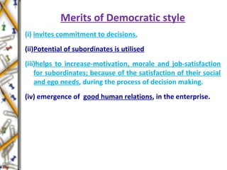 Merits of Democratic style
(i) invites commitment to decisions,
(ii)Potential of subordinates is utilised
(iii)helps to increase-motivation, morale and job-satisfaction
for subordinates; because of the satisfaction of their social
and ego needs, during the process of decision making.
(iv) emergence of good human relations, in the enterprise.
 