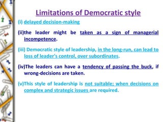 Limitations of Democratic style
(i) delayed decision-making
(ii)the leader might be taken as a sign of managerial
incompetence.
(iii) Democratic style of leadership, in the long-run, can lead to
loss of leader's control, over subordinates.
(iv)The leaders can have a tendency of passing the buck, if
wrong-decisions are taken.
(v)This style of leadership is not suitable; when decisions on
complex and strategic issues are required.
 