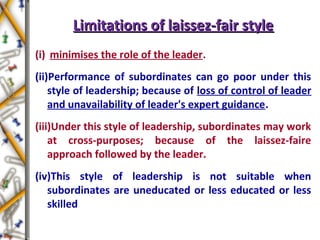 Limitations of laissez-fair styleLimitations of laissez-fair style
(i) minimises the role of the leader.
(ii)Performance of subordinates can go poor under this
style of leadership; because of loss of control of leader
and unavailability of leader's expert guidance.
(iii)Under this style of leadership, subordinates may work
at cross-purposes; because of the laissez-faire
approach followed by the leader.
(iv)This style of leadership is not suitable when
subordinates are uneducated or less educated or less
skilled
 
