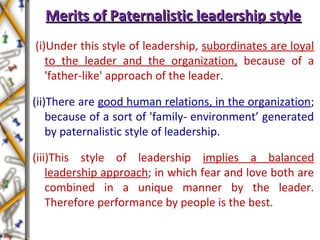 Merits of Paternalistic leadership styleMerits of Paternalistic leadership style
(i)Under this style of leadership, subordinates are loyal
to the leader and the organization, because of a
'father-like' approach of the leader.
(ii)There are good human relations, in the organization;
because of a sort of 'family- environment’ generated
by paternalistic style of leadership.
(iii)This style of leadership implies a balanced
leadership approach; in which fear and love both are
combined in a unique manner by the leader.
Therefore performance by people is the best.
 