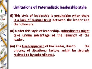 Limitations of Paternalistic leadership styleLimitations of Paternalistic leadership style
(i) This style of leadership is unsuitable; when there
is a lack of mutual trust between the leader and
the followers.
(ii) Under this style of leadership, subordinates might
take undue advantage of the leniency of the
leader.
(iii) The Hard-approach of the leader, due to the
urgency of situational factors, might be strongly
resisted to by subordinates.
 