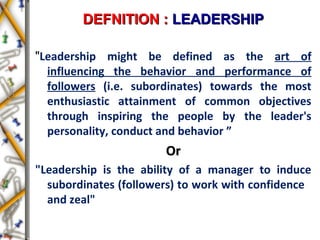 DEFNITION :DEFNITION : LEADERSHIPLEADERSHIP
"Leadership might be defined as the art of
influencing the behavior and performance of
followers (i.e. subordinates) towards the most
enthusiastic attainment of common objectives
through inspiring the people by the leader's
personality, conduct and behavior ”
OrOr
"Leadership is the ability of a manager to induce
subordinates (followers) to work with confidence
and zeal"
 