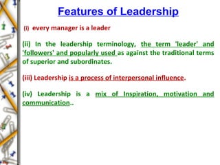 Features of Leadership
(i) every manager is a leader
(ii) In the leadership terminology, the term 'leader' and
'followers' and popularly used as against the traditional terms
of superior and subordinates.
(iii) Leadership is a process of interpersonal influence.
(iv) Leadership is a mix of Inspiration, motivation and
communication..
 