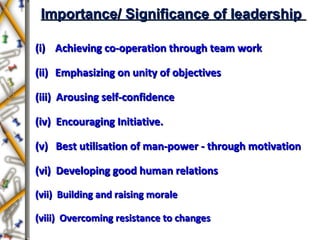 Importance/ Significance of leadershipImportance/ Significance of leadership
(i)(i) Achieving co-operation through team workAchieving co-operation through team work
(ii)(ii) Emphasizing on unity of objectivesEmphasizing on unity of objectives
(iii) Arousing self-confidence(iii) Arousing self-confidence
(iv) Encouraging Initiative.(iv) Encouraging Initiative.
(v) Best utilisation of man-power - through motivation(v) Best utilisation of man-power - through motivation
(vi) Developing good human relations(vi) Developing good human relations
(vii) Building and raising morale(vii) Building and raising morale
(viii) Overcoming resistance to changes(viii) Overcoming resistance to changes
 
