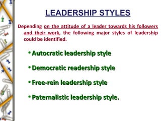LEADERSHIP STYLES
Depending on the attitude of a leader towards his followers
and their work, the following major styles of leadership
could be identified.
•Autocratic leadership styleAutocratic leadership style
•Democratic readership styleDemocratic readership style
•Free-rein leadership styleFree-rein leadership style
•Paternalistic leadership style.Paternalistic leadership style.
 