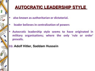 AUTOCRATIC LEADERSHIP STYLEAUTOCRATIC LEADERSHIP STYLE
• also known as authoritarian or dictatorial.
• leader believes in centralization of powers
• Autocratic leadership style seems to have originated in
military organisations; where the only 'rule or order'
prevails.
EG: Adolf Hitler, Saddam Hussein
 