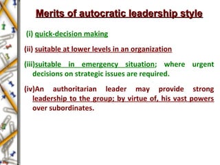 Merits of autocratic leadership styleMerits of autocratic leadership style
(i) quick-decision making
(ii) suitable at lower levels in an organization
(iii)suitable in emergency situation; where urgent
decisions on strategic issues are required.
(iv)An authoritarian leader may provide strong
leadership to the group; by virtue of, his vast powers
over subordinates.
 