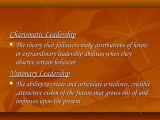 Charismatic LeadershipCharismatic Leadership
 The theory that followers make attributions of heroicThe theory that followers make attributions of heroic
or extraordinary leadership abilities when theyor extraordinary leadership abilities when they
observe certain behaviorobserve certain behavior
Visionary LeadershipVisionary Leadership
 The ability to create and articulate a realistic, credibleThe ability to create and articulate a realistic, credible
,attractive vision of the future that grows out of and,attractive vision of the future that grows out of and
improves upon the presentimproves upon the present
 