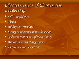 Characteristics of CharismaticCharacteristics of Charismatic
LeadershipLeadership
 Self – confidenceSelf – confidence
 VisionVision
 Ability to ArticulateAbility to Articulate
 Strong convictions about the visionStrong convictions about the vision
 Behavior that is out of the ordinaryBehavior that is out of the ordinary
 Appearance as a change agentAppearance as a change agent
 Environmental SensitivityEnvironmental Sensitivity
 