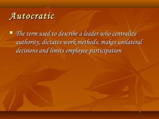AutocraticAutocratic
 The term used to describe a leader who centralizeThe term used to describe a leader who centralize
authority, dictates work methods, makes unilateralauthority, dictates work methods, makes unilateral
decisions and limits employee participationdecisions and limits employee participation
 