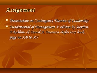 AssignmentAssignment
 Presentation on Contingency Theories of LeadershipPresentation on Contingency Theories of Leadership
 Fundamental of Management 3Fundamental of Management 3rdrd
edition by Stephenedition by Stephen
P.Robbins & David A. Decenzo -Refer text bookP.Robbins & David A. Decenzo -Refer text book
page no 350 to 357page no 350 to 357
 