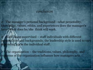 conclusion
 The manager’s personal background –what personality,
knowledge, values, ethics, and experiences does the manager’s
have. What does he/she think will work.
 Staff being supervised – staff individuals with different
personalities and backgrounds; the leadership style is used to vary
depending upon the individual staff .
 The organization – the traditions, values, philosophy, and
concerns of the organization influence how managers acts.
 