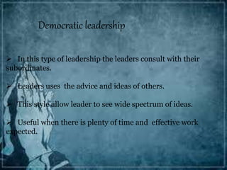 Democratic leadership
 In this type of leadership the leaders consult with their
subordinates.
 Leaders uses the advice and ideas of others.
 This style allow leader to see wide spectrum of ideas.
 Useful when there is plenty of time and effective work
expected.
 