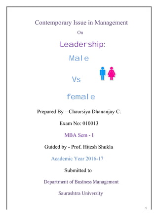 1
Contemporary Issue in Management
On
Leadership:
Male
Vs
female
Prepared By – Chaursiya Dhananjay C.
Exam No: 010013
MBA Sem - I
Guided by - Prof. Hitesh Shukla
Academic Year 2016-17
Submitted to
Department of Business Management
Saurashtra University
 