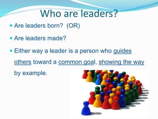 Who are leaders?
 Are leaders born? (OR)
 Are leaders made?
 Either way a leader is a person who guides
others toward a...