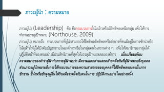 ภาวะผู้นา : ความหมาย
ภำวะผู้นำ (Leadership) คือ คือกระบวนกำรโน้มน้ำวหรือมีอิทธิพลเหนือกลุ่ม เพื่อให้กำร
ทำงำนบรรลุเป้ำหมำย (Northouse, 2009)
ภำวะผู้นำ หมำยถึง กระบวนกำรที่ผู้นำสำมำรถใช้อิทธิพลอิทธิพลหรืออำนำจที่ตนมีอยู่ในกำรซักนำหรือ
โน้มน้ำวให้ผู้ใต้บังคับบัญชำภำยในองค์กำรหรือในกลุ่มคนในสถำนต่ำง ๆ เพื่อให้สมำชิกของกลุ่มได้
ปฏิบัติหน้ำที่ของตนอย่ำงมีประสิทธิภำพที่สุดให้บรรลุเป้ำหมำยขององค์กำร เมื่อเปรียบเทียบ
ความหมายของคาว่าผู้นากับภาวะผู้นาพบว่า มีความแตกต่างและคล้ายคลึงกันที่ผู้นาหมายถึงบุคคล
ส่วนภาวะผู้นาหมายถึงการใช้กระบวนการของความสามารถของบุคคลที่ใช้อิทธิพลของตนในการ
ชักชวน ชี้นาหรือชักจูงผู้อื่นให้ร่วมมือร่วมใจกับตนในการ ปฏิบัติงานอย่างใดอย่างหนึ่ง
 