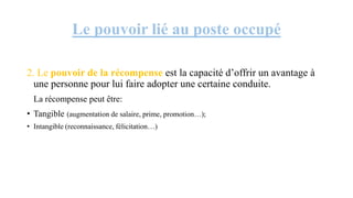 Le pouvoir lié au poste occupé
2. Le pouvoir de la récompense est la capacité d’offrir un avantage à
une personne pour lui faire adopter une certaine conduite.
La récompense peut être:
• Tangible (augmentation de salaire, prime, promotion…);
• Intangible (reconnaissance, félicitation…)
 