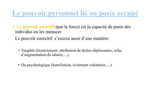 Le pouvoir personnel lié au poste occupé
3. Le pouvoir cœrcitif (par la force) est la capacité de punir des
individus ou les menacer.
Le pouvoir coercitif s’exerce aussi d’une manière:
• Tangible (licenciement, attribution de tâches déplaisantes, refus
d’augmentation du salaire,…)
• Ou psychologique (humiliation, évitement volontaire,…)
 