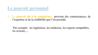 Le pouvoir personnel
1. Le pouvoir dû à la compétence provient des connaissances, de
l’expertise et de la crédibilité que l’on possède.
Par exemple: les ingénieurs, les médecins, les experts comptables,
les avocats,…
 
